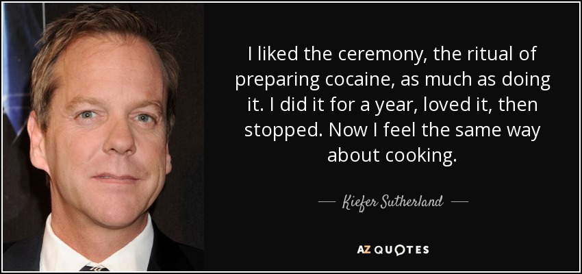 I liked the ceremony, the ritual of preparing cocaine, as much as doing it. I did it for a year, loved it, then stopped. Now I feel the same way about cooking. - Kiefer Sutherland