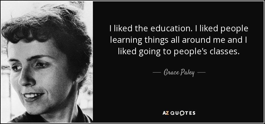 I liked the education. I liked people learning things all around me and I liked going to people's classes. - Grace Paley