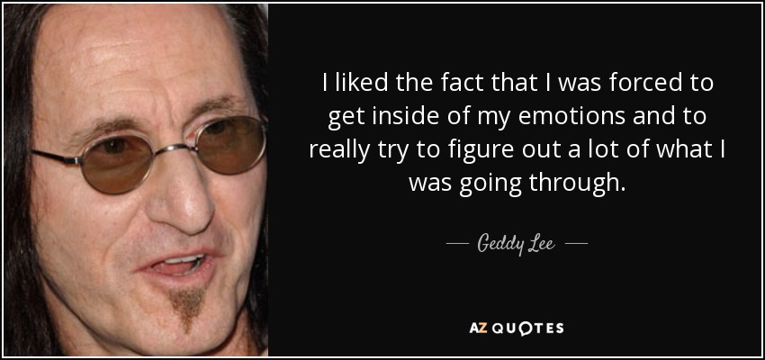 I liked the fact that I was forced to get inside of my emotions and to really try to figure out a lot of what I was going through. - Geddy Lee
