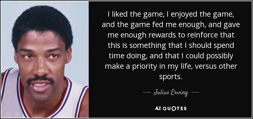 I liked the game, I enjoyed the game, and the game fed me enough, and gave me enough rewards to reinforce that this is something that I should spend time doing, and that I could possibly make a priority in my life, versus other sports. - Julius Erving