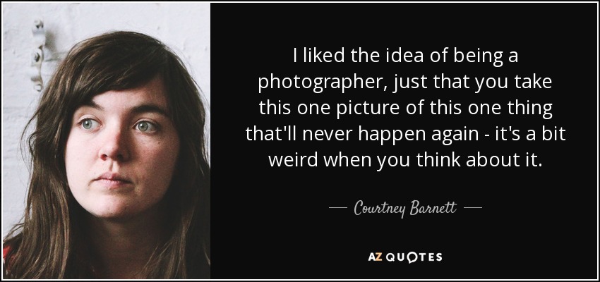 I liked the idea of being a photographer, just that you take this one picture of this one thing that'll never happen again - it's a bit weird when you think about it. - Courtney Barnett