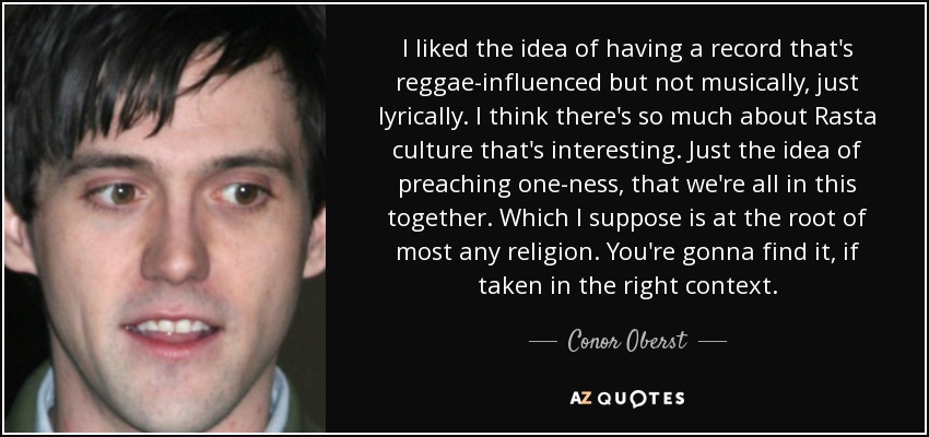 I liked the idea of having a record that's reggae-influenced but not musically, just lyrically. I think there's so much about Rasta culture that's interesting. Just the idea of preaching one-ness, that we're all in this together. Which I suppose is at the root of most any religion. You're gonna find it, if taken in the right context. - Conor Oberst