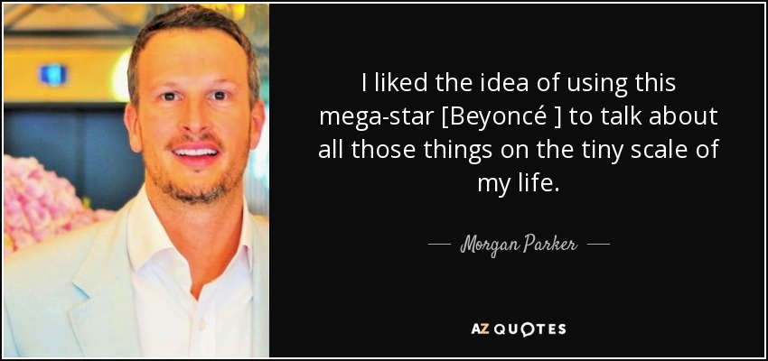 I liked the idea of using this mega-star [Beyoncé ] to talk about all those things on the tiny scale of my life. - Morgan Parker