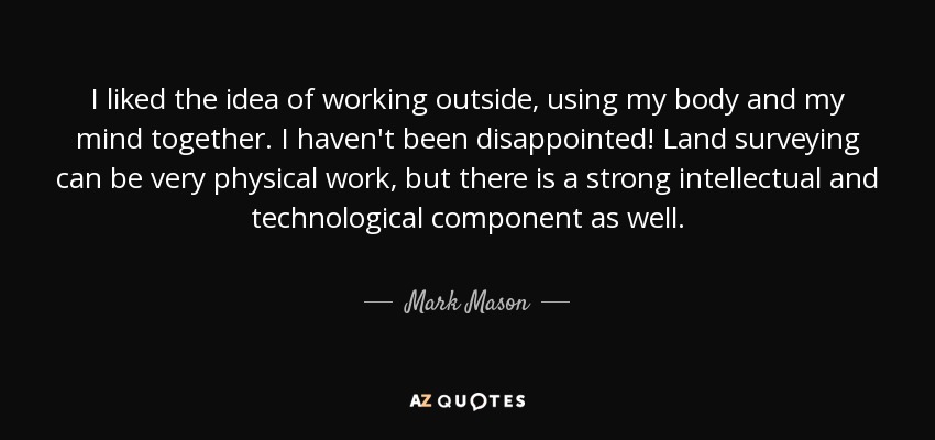 I liked the idea of working outside, using my body and my mind together. I haven't been disappointed! Land surveying can be very physical work, but there is a strong intellectual and technological component as well. - Mark Mason