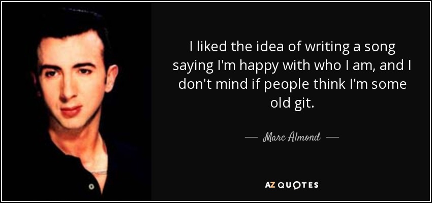 I liked the idea of writing a song saying I'm happy with who I am, and I don't mind if people think I'm some old git. - Marc Almond