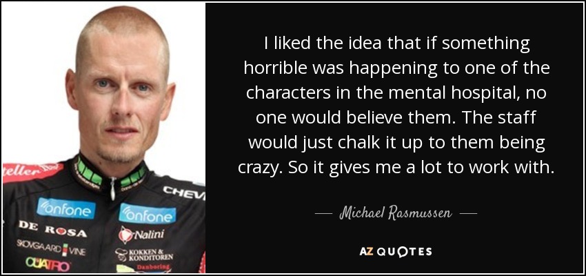 I liked the idea that if something horrible was happening to one of the characters in the mental hospital, no one would believe them. The staff would just chalk it up to them being crazy. So it gives me a lot to work with. - Michael Rasmussen