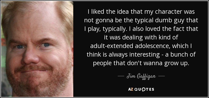 I liked the idea that my character was not gonna be the typical dumb guy that I play, typically. I also loved the fact that it was dealing with kind of adult-extended adolescence, which I think is always interesting - a bunch of people that don't wanna grow up. - Jim Gaffigan