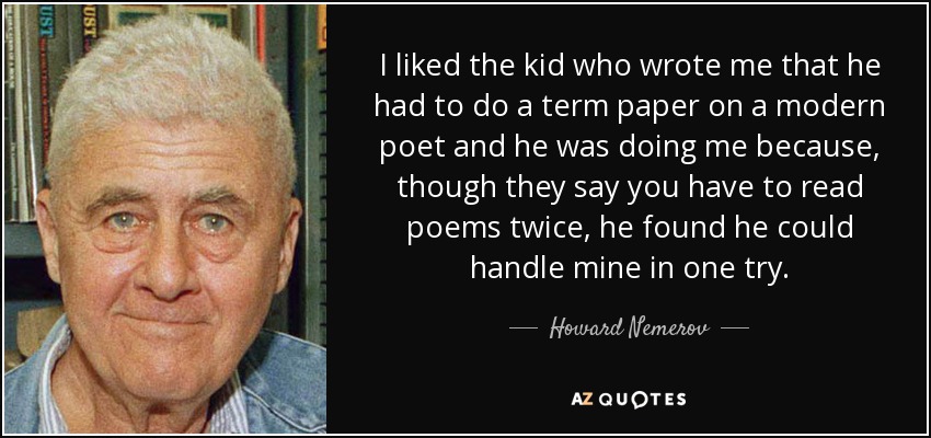 I liked the kid who wrote me that he had to do a term paper on a modern poet and he was doing me because, though they say you have to read poems twice, he found he could handle mine in one try. - Howard Nemerov