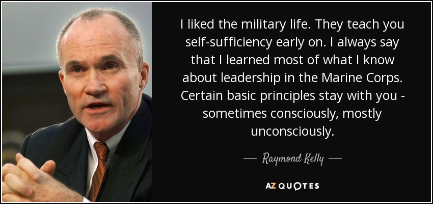 I liked the military life. They teach you self-sufficiency early on. I always say that I learned most of what I know about leadership in the Marine Corps. Certain basic principles stay with you - sometimes consciously, mostly unconsciously. - Raymond Kelly