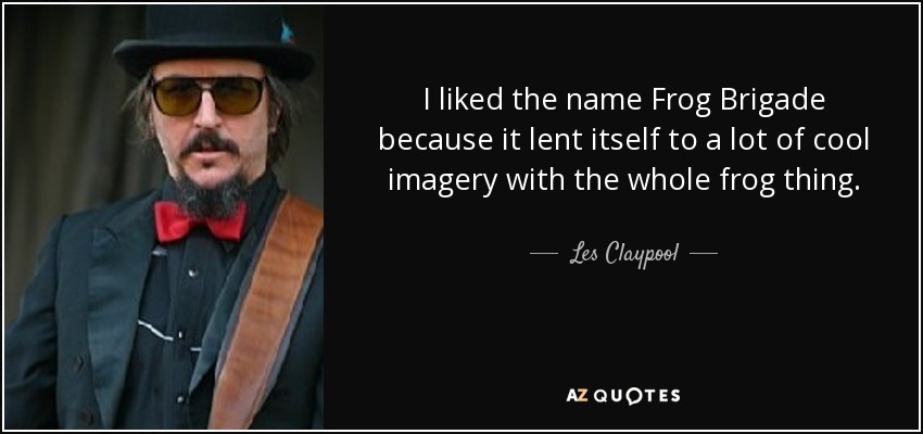 I liked the name Frog Brigade because it lent itself to a lot of cool imagery with the whole frog thing. - Les Claypool