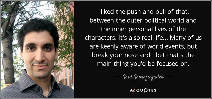 I liked the push and pull of that, between the outer political world and the inner personal lives of the characters. It's also real life... Many of us are keenly aware of world events, but break your nose and I bet that's the main thing you'd be focused on. - Said Sayrafiezadeh