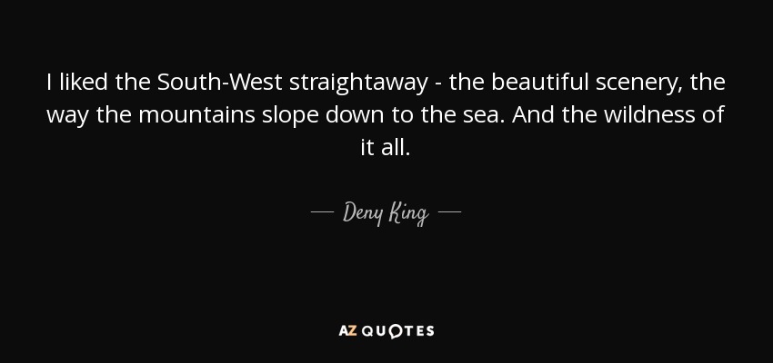 I liked the South-West straightaway - the beautiful scenery, the way the mountains slope down to the sea. And the wildness of it all. - Deny King