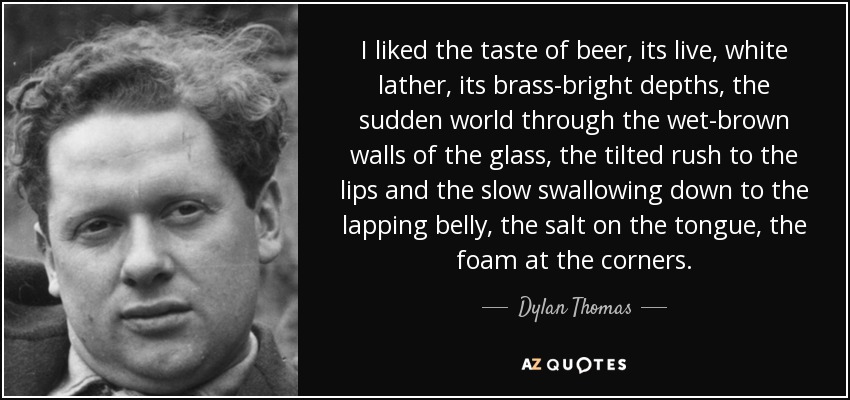 I liked the taste of beer, its live, white lather, its brass-bright depths, the sudden world through the wet-brown walls of the glass, the tilted rush to the lips and the slow swallowing down to the lapping belly, the salt on the tongue, the foam at the corners. - Dylan Thomas