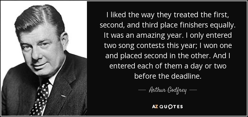 I liked the way they treated the first, second, and third place finishers equally. It was an amazing year. I only entered two song contests this year; I won one and placed second in the other. And I entered each of them a day or two before the deadline. - Arthur Godfrey