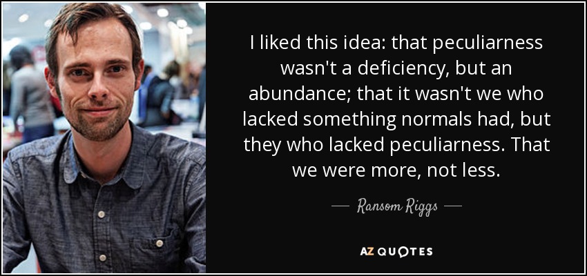 I liked this idea: that peculiarness wasn't a deficiency, but an abundance; that it wasn't we who lacked something normals had, but they who lacked peculiarness. That we were more, not less. - Ransom Riggs
