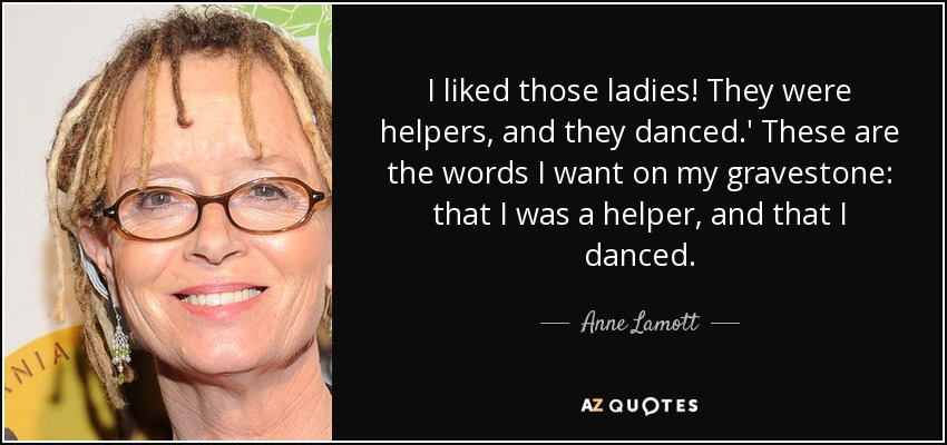 I liked those ladies! They were helpers, and they danced.' These are the words I want on my gravestone: that I was a helper, and that I danced. - Anne Lamott