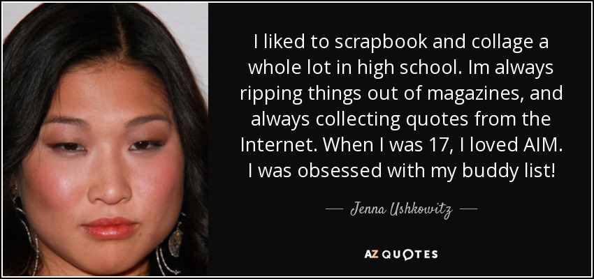 I liked to scrapbook and collage a whole lot in high school. Im always ripping things out of magazines, and always collecting quotes from the Internet. When I was 17, I loved AIM. I was obsessed with my buddy list! - Jenna Ushkowitz