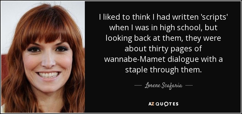 I liked to think I had written 'scripts' when I was in high school, but looking back at them, they were about thirty pages of wannabe-Mamet dialogue with a staple through them. - Lorene Scafaria