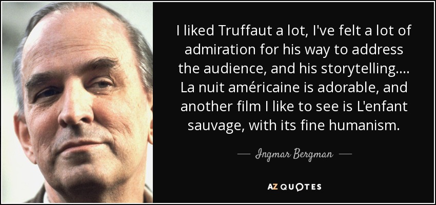 I liked Truffaut a lot, I've felt a lot of admiration for his way to address the audience, and his storytelling.... La nuit américaine is adorable, and another film I like to see is L'enfant sauvage, with its fine humanism. - Ingmar Bergman