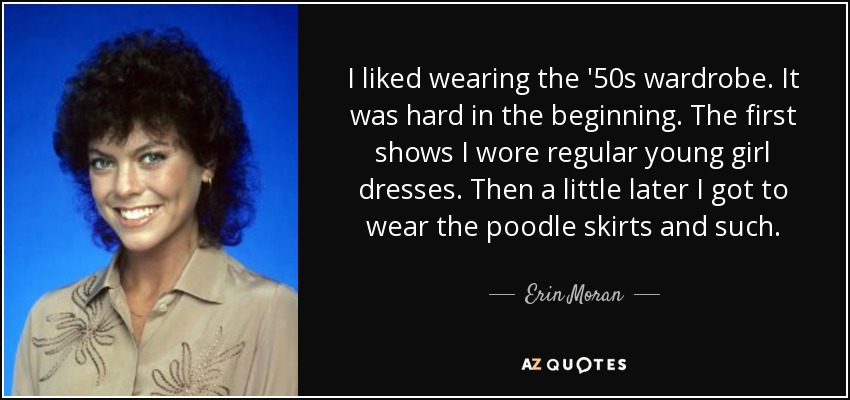 I liked wearing the '50s wardrobe. It was hard in the beginning. The first shows I wore regular young girl dresses. Then a little later I got to wear the poodle skirts and such. - Erin Moran