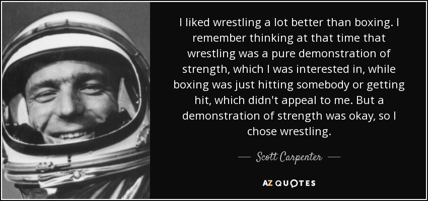 I liked wrestling a lot better than boxing. I remember thinking at that time that wrestling was a pure demonstration of strength, which I was interested in, while boxing was just hitting somebody or getting hit, which didn't appeal to me. But a demonstration of strength was okay, so I chose wrestling. - Scott Carpenter