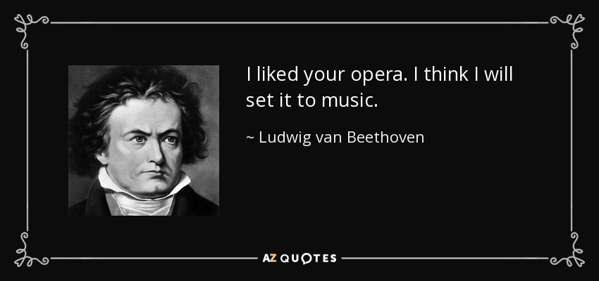 I liked your opera. I think I will set it to music. - Ludwig van Beethoven