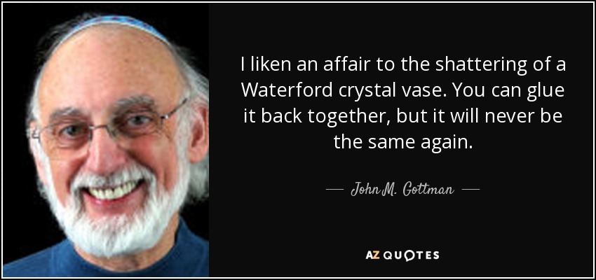 I liken an affair to the shattering of a Waterford crystal vase. You can glue it back together, but it will never be the same again. - John M. Gottman