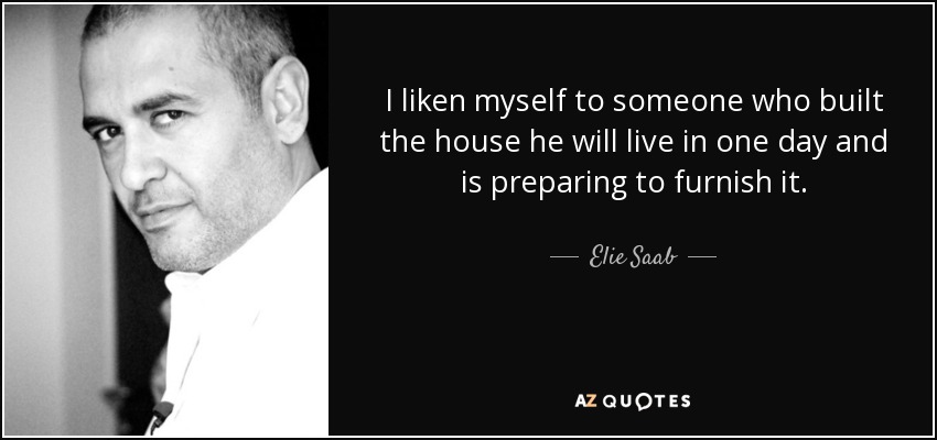 I liken myself to someone who built the house he will live in one day and is preparing to furnish it. - Elie Saab