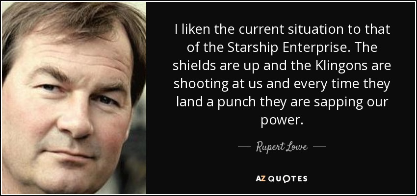 I liken the current situation to that of the Starship Enterprise. The shields are up and the Klingons are shooting at us and every time they land a punch they are sapping our power. - Rupert Lowe