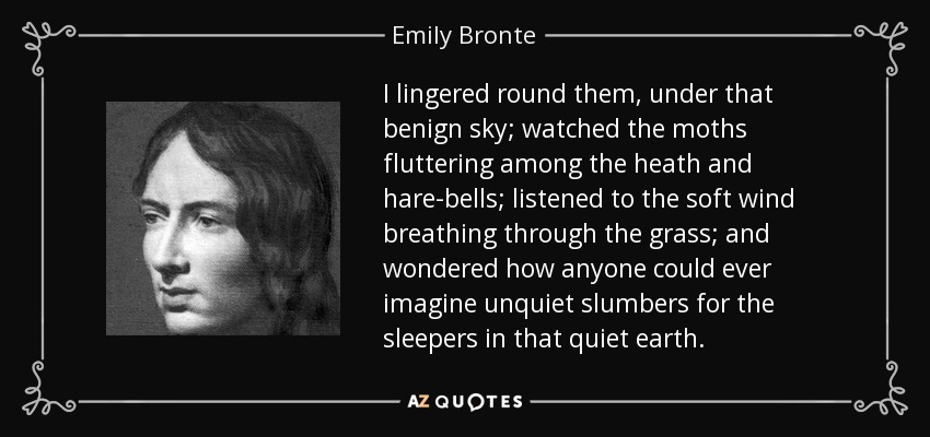 I lingered round them, under that benign sky; watched the moths fluttering among the heath and hare-bells; listened to the soft wind breathing through the grass; and wondered how anyone could ever imagine unquiet slumbers for the sleepers in that quiet earth. - Emily Bronte I lingered round them, under that benign sky; watched the moths fluttering among the heath and hare-bells; listened to the soft wind breathing through the grass; and wondered how anyone could ever imagine unquiet slumbers for the sleepers in that quiet earth. - Emily Bronte