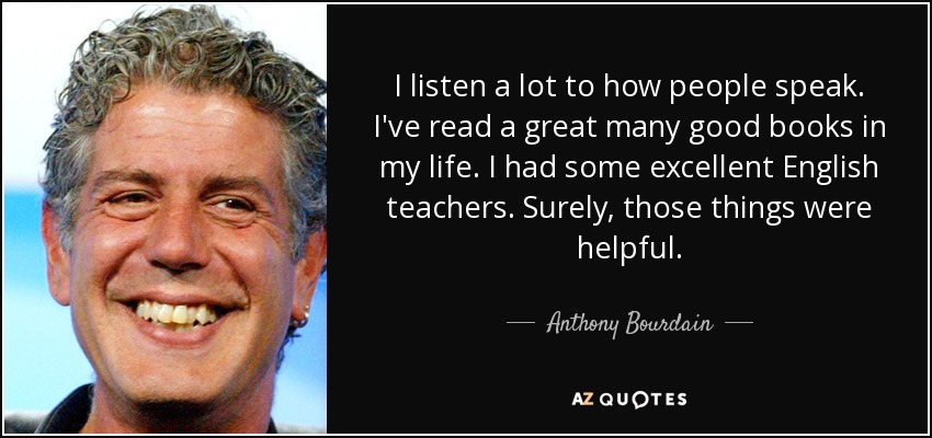 I listen a lot to how people speak. I've read a great many good books in my life. I had some excellent English teachers. Surely, those things were helpful. - Anthony Bourdain