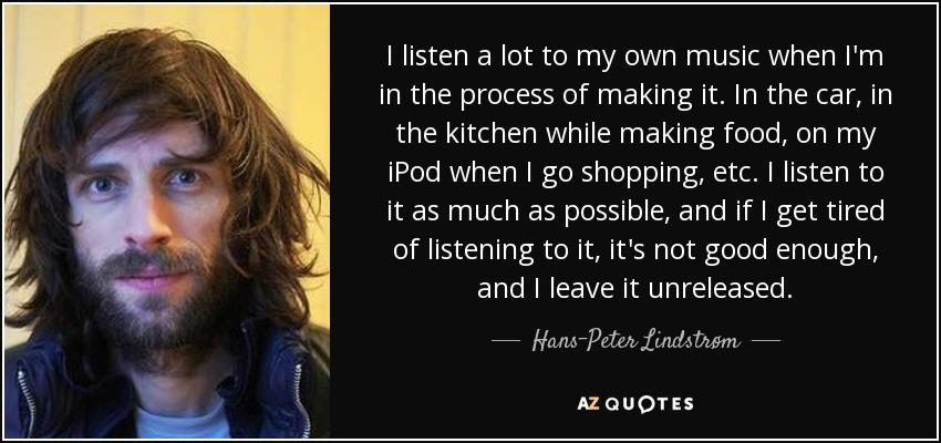 I listen a lot to my own music when I'm in the process of making it. In the car, in the kitchen while making food, on my iPod when I go shopping, etc. I listen to it as much as possible, and if I get tired of listening to it, it's not good enough, and I leave it unreleased. - Hans-Peter Lindstrøm