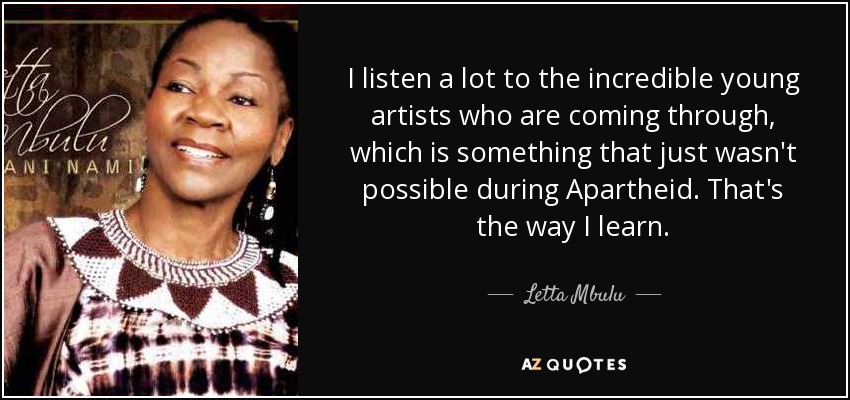 I listen a lot to the incredible young artists who are coming through, which is something that just wasn't possible during Apartheid. That's the way I learn. - Letta Mbulu