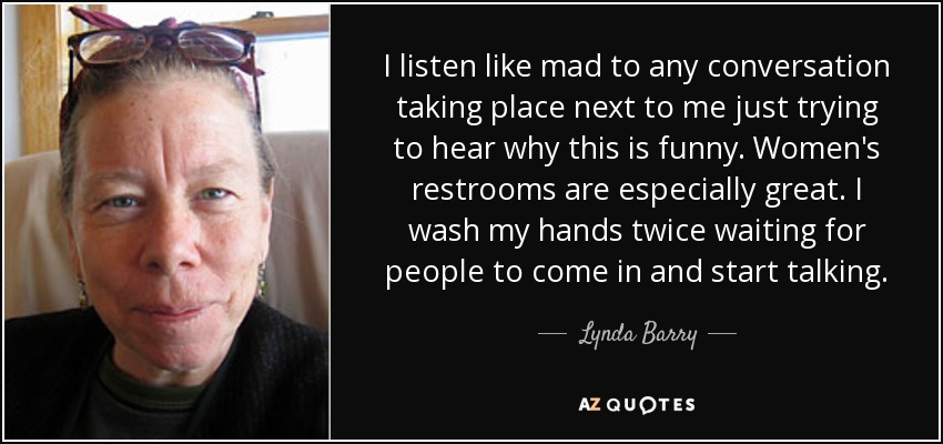 I listen like mad to any conversation taking place next to me just trying to hear why this is funny. Women's restrooms are especially great. I wash my hands twice waiting for people to come in and start talking. - Lynda Barry