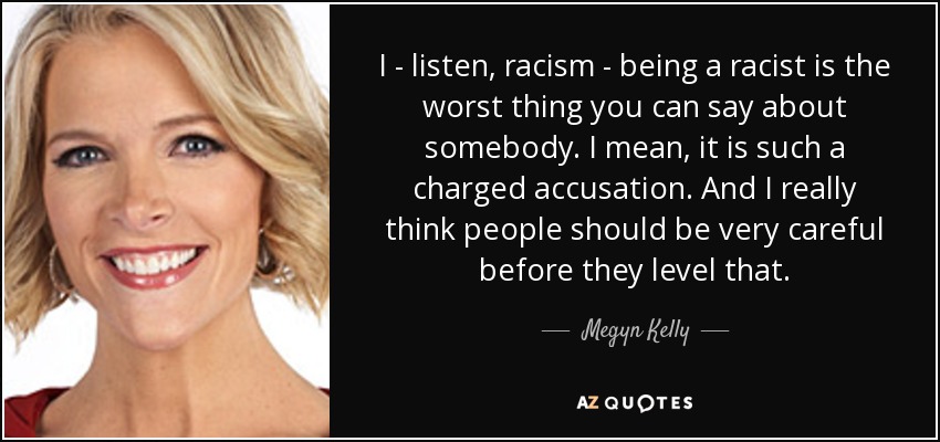 I - listen, racism - being a racist is the worst thing you can say about somebody. I mean, it is such a charged accusation. And I really think people should be very careful before they level that. - Megyn Kelly