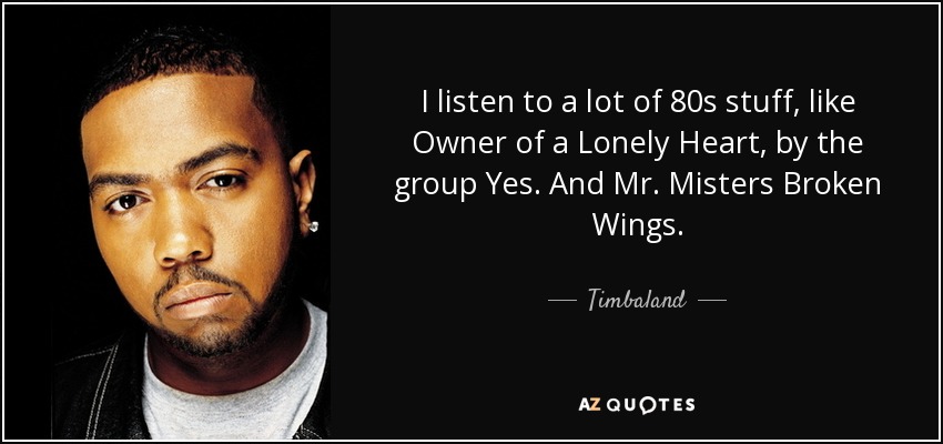 I listen to a lot of 80s stuff, like Owner of a Lonely Heart, by the group Yes. And Mr. Misters Broken Wings. - Timbaland