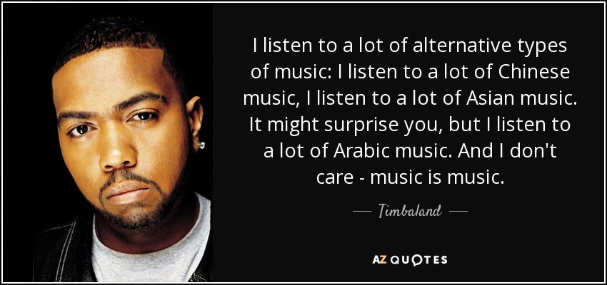 I listen to a lot of alternative types of music: I listen to a lot of Chinese music, I listen to a lot of Asian music. It might surprise you, but I listen to a lot of Arabic music. And I don't care - music is music. - Timbaland