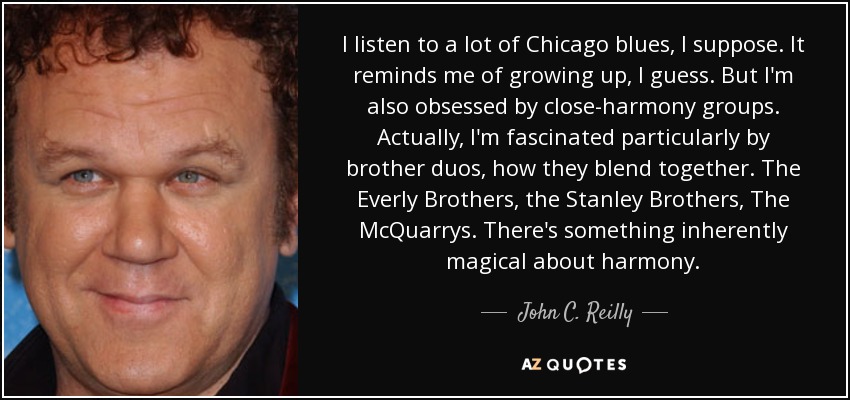 I listen to a lot of Chicago blues, I suppose. It reminds me of growing up, I guess. But I'm also obsessed by close-harmony groups. Actually, I'm fascinated particularly by brother duos, how they blend together. The Everly Brothers, the Stanley Brothers, The McQuarrys. There's something inherently magical about harmony. - John C. Reilly