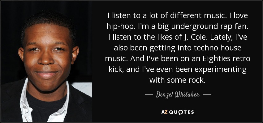 I listen to a lot of different music. I love hip-hop. I'm a big underground rap fan. I listen to the likes of J. Cole. Lately, I've also been getting into techno house music. And I've been on an Eighties retro kick, and I've even been experimenting with some rock. - Denzel Whitaker