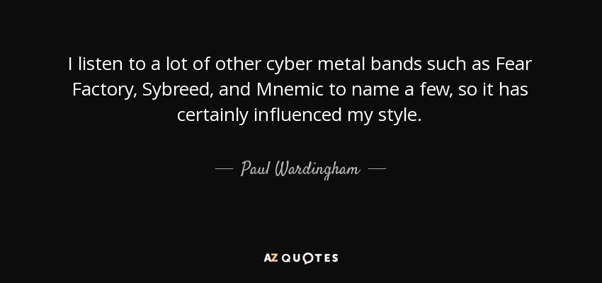 I listen to a lot of other cyber metal bands such as Fear Factory, Sybreed, and Mnemic to name a few, so it has certainly influenced my style. - Paul Wardingham