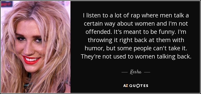 I listen to a lot of rap where men talk a certain way about women and I'm not offended. It's meant to be funny. I'm throwing it right back at them with humor, but some people can't take it. They're not used to women talking back. - Kesha
