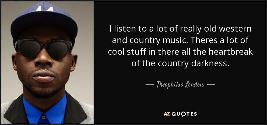 I listen to a lot of really old western and country music. Theres a lot of cool stuff in there all the heartbreak of the country darkness. - Theophilus London