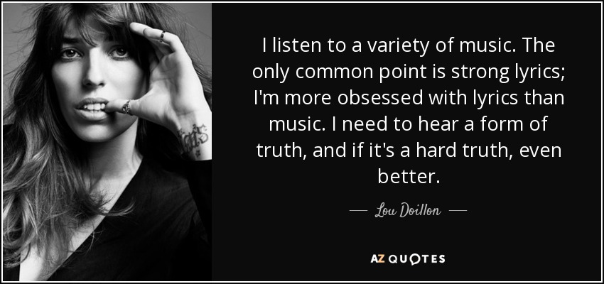 I listen to a variety of music. The only common point is strong lyrics; I'm more obsessed with lyrics than music. I need to hear a form of truth, and if it's a hard truth, even better. - Lou Doillon
