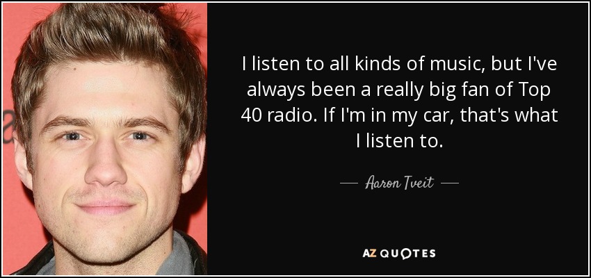 I listen to all kinds of music, but I've always been a really big fan of Top 40 radio. If I'm in my car, that's what I listen to. - Aaron Tveit