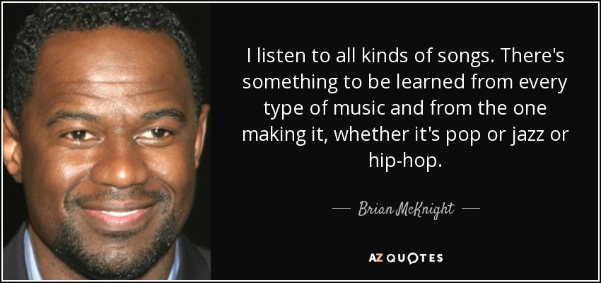 I listen to all kinds of songs. There's something to be learned from every type of music and from the one making it, whether it's pop or jazz or hip-hop. - Brian McKnight