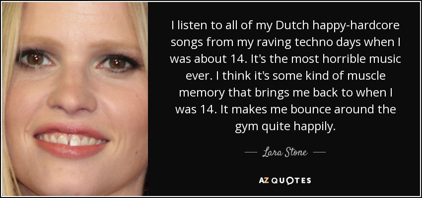 I listen to all of my Dutch happy-hardcore songs from my raving techno days when I was about 14. It's the most horrible music ever. I think it's some kind of muscle memory that brings me back to when I was 14. It makes me bounce around the gym quite happily. - Lara Stone