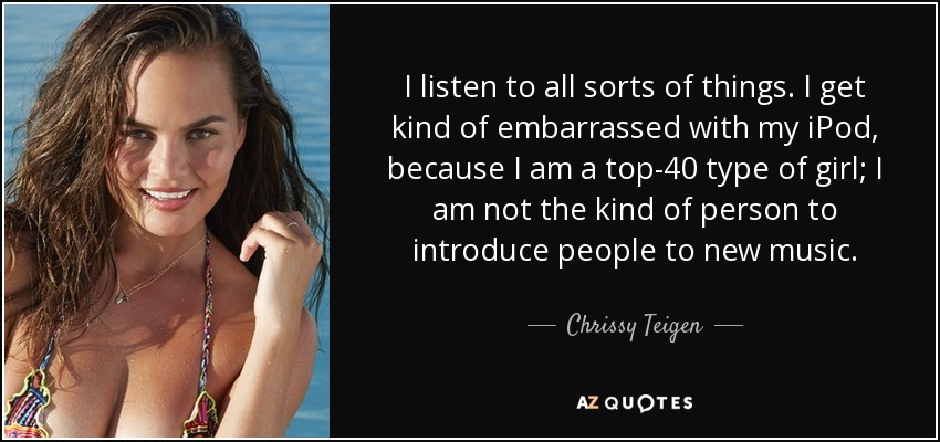 I listen to all sorts of things. I get kind of embarrassed with my iPod, because I am a top-40 type of girl; I am not the kind of person to introduce people to new music. - Chrissy Teigen