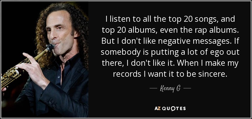 I listen to all the top 20 songs, and top 20 albums, even the rap albums. But I don't like negative messages. If somebody is putting a lot of ego out there, I don't like it. When I make my records I want it to be sincere. - Kenny G