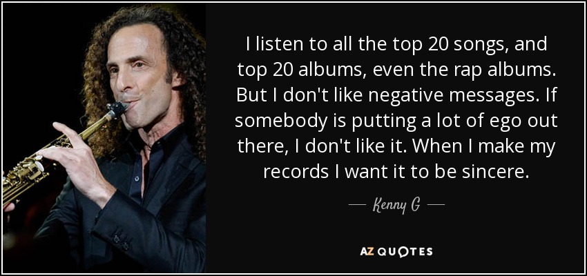 I listen to all the top 20 songs, and top 20 albums, even the rap albums. But I don't like negative messages. If somebody is putting a lot of ego out there, I don't like it. When I make my records I want it to be sincere. - Kenny G