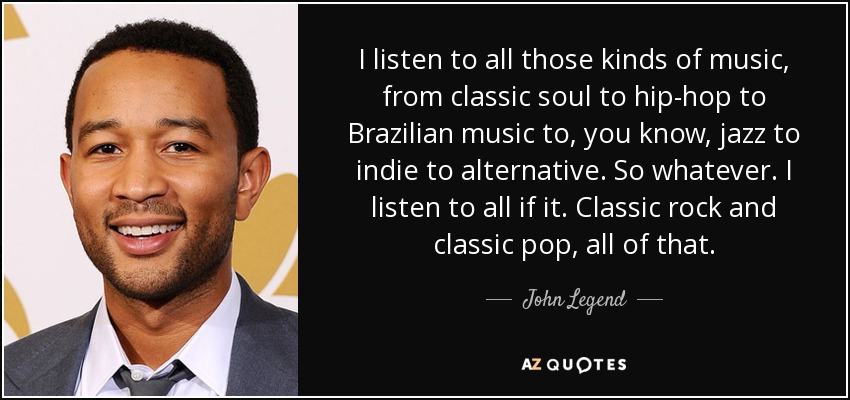 I listen to all those kinds of music, from classic soul to hip-hop to Brazilian music to, you know, jazz to indie to alternative. So whatever. I listen to all if it. Classic rock and classic pop, all of that. - John Legend